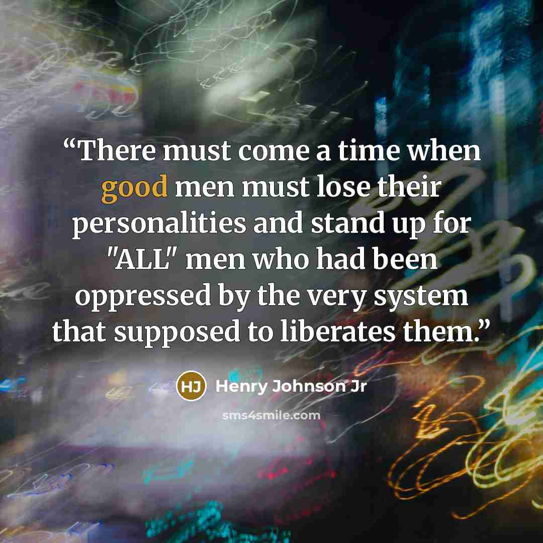 “There must come a time when good men must lose their personalities and stand up for "ALL" men who had been oppressed by the very system that supposed to liberates them.” quote by Henry Johnson Jr
