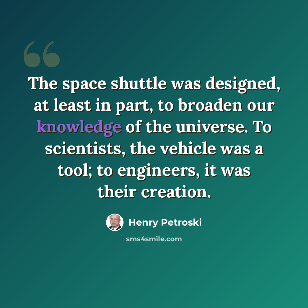 “The space shuttle was designed, at least in part, to broaden our knowledge of the universe. To scientists, the vehicle was a tool; to engineers, it was their creation.” quote by Henry Petroski