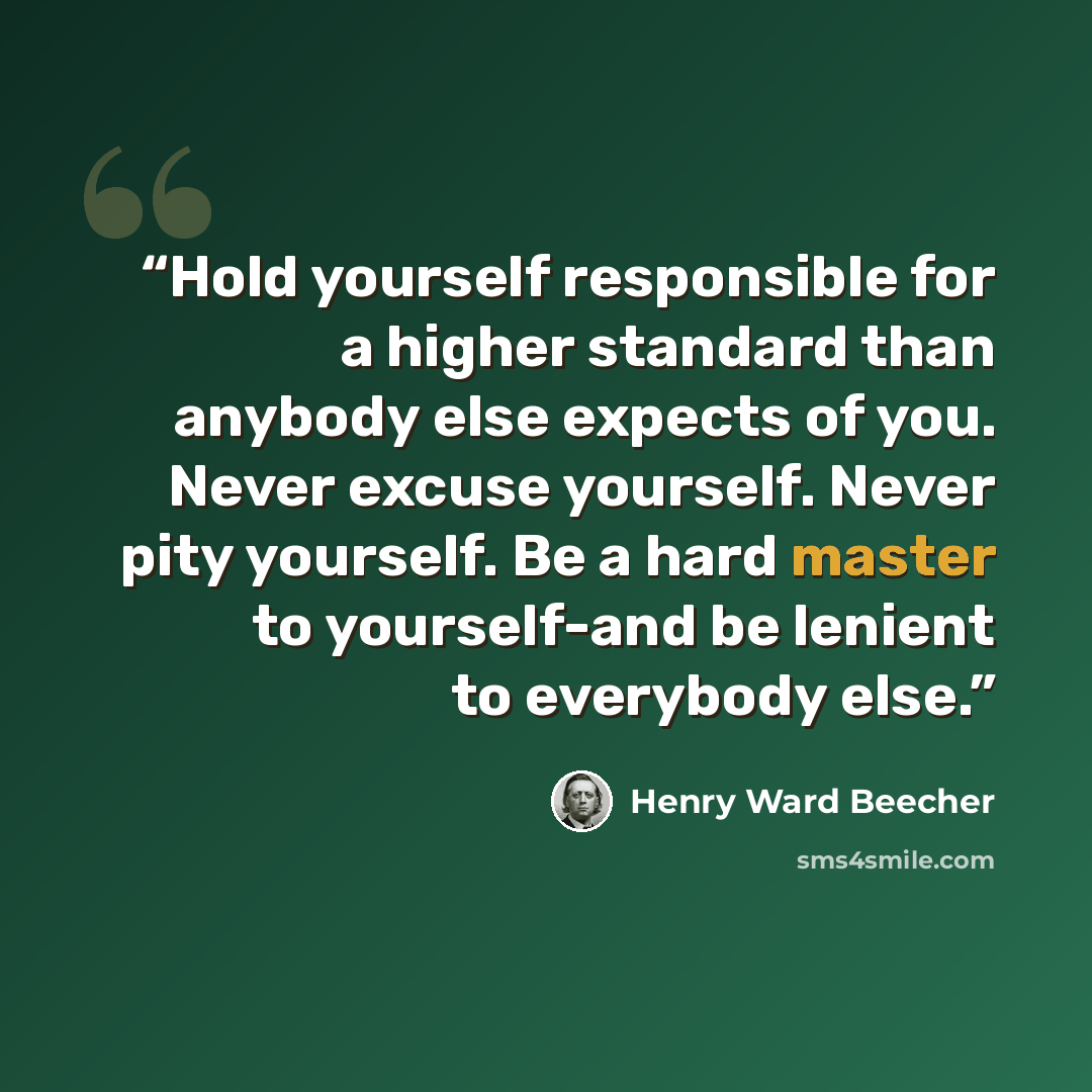 “‎Hold yourself responsible for a higher standard than anybody else expects of you. Never excuse yourself. Never pity yourself. Be a hard master to yourself-and be lenient to everybody else.” quote by Henry Ward Beecher