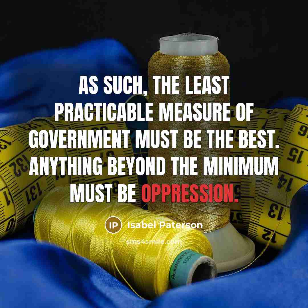 “As such, the least practicable measure of government must be the best. Anything beyond the minimum must be oppression.” quote by Isabel Paterson