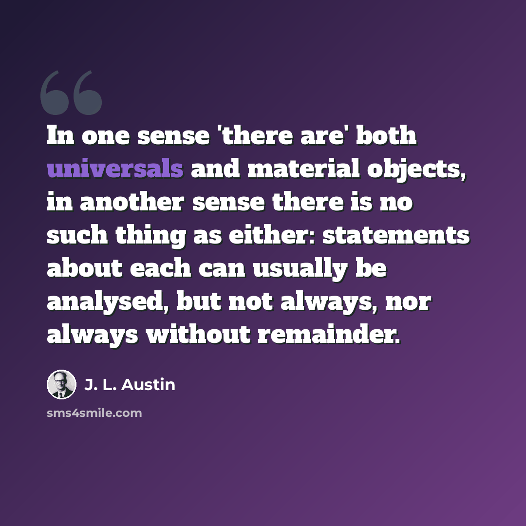 “In one sense 'there are' both universals and material objects, in another sense there is no such thing as either: statements about each can usually be analysed, but not always, nor always without remainder.” quote by J. L. Austin