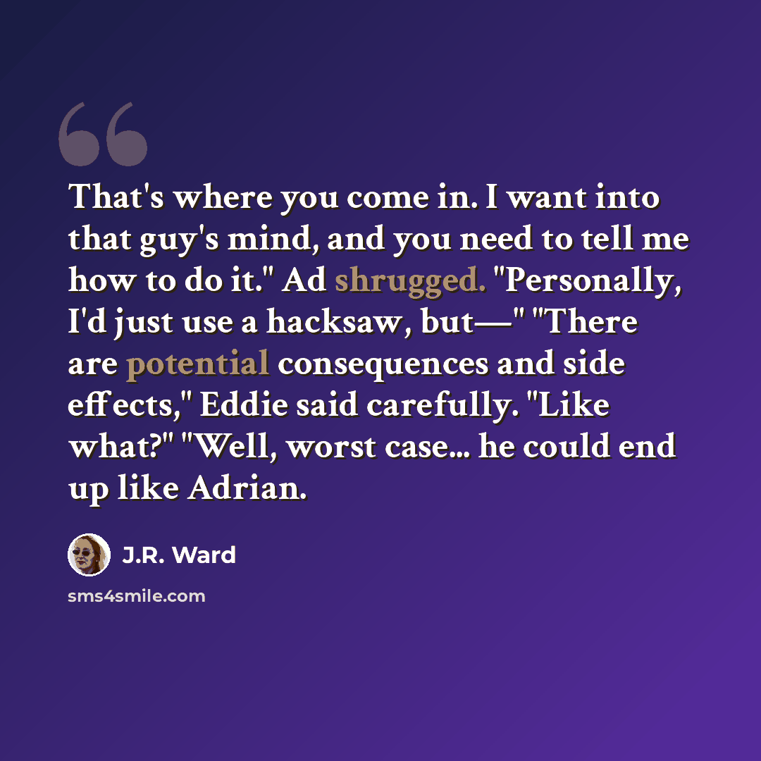 “That's where you come in. I want into that guy's mind, and you need to tell me how to do it." Ad shrugged. "Personally, I'd just use a hacksaw, but—" "There are potential consequences and side effects," Eddie said carefully. "Like what?" "Well, worst case... he could end up like Adrian.” quote by J.R. Ward