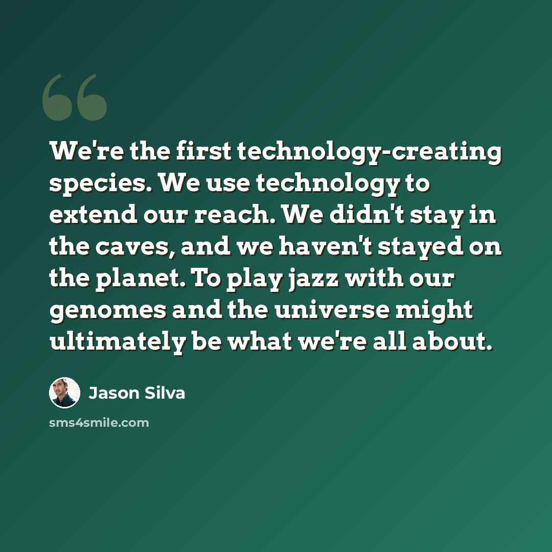 “We're the first technology-creating species. We use technology to extend our reach. We didn't stay in the caves, and we haven't stayed on the planet. To play jazz with our genomes and the universe might ultimately be what we're all about.” quote by Jason Silva