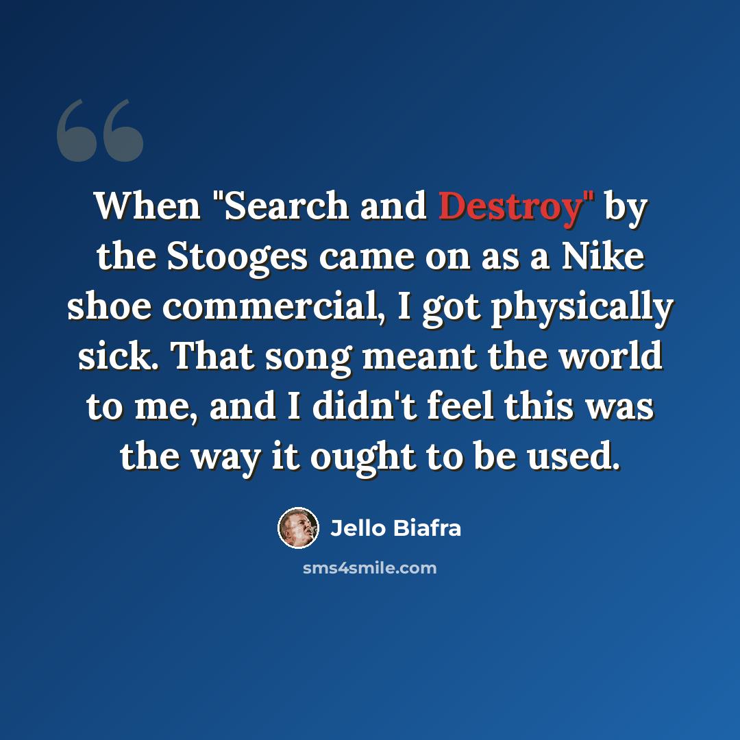 “When "Search and Destroy" by the Stooges came on as a Nike shoe commercial, I got physically sick. That song meant the world to me, and I didn't feel this was the way it ought to be used.” quote by Jello Biafra