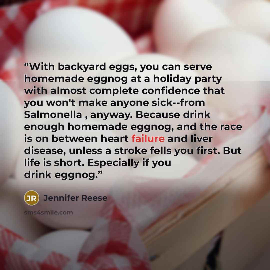 “With backyard eggs, you can serve homemade eggnog at a holiday party with almost complete confidence that you won't make anyone sick--from Salmonella , anyway. Because drink enough homemade eggnog, and the race is on between heart failure and liver disease, unless a stroke fells you first. But…” quote by Jennifer Reese