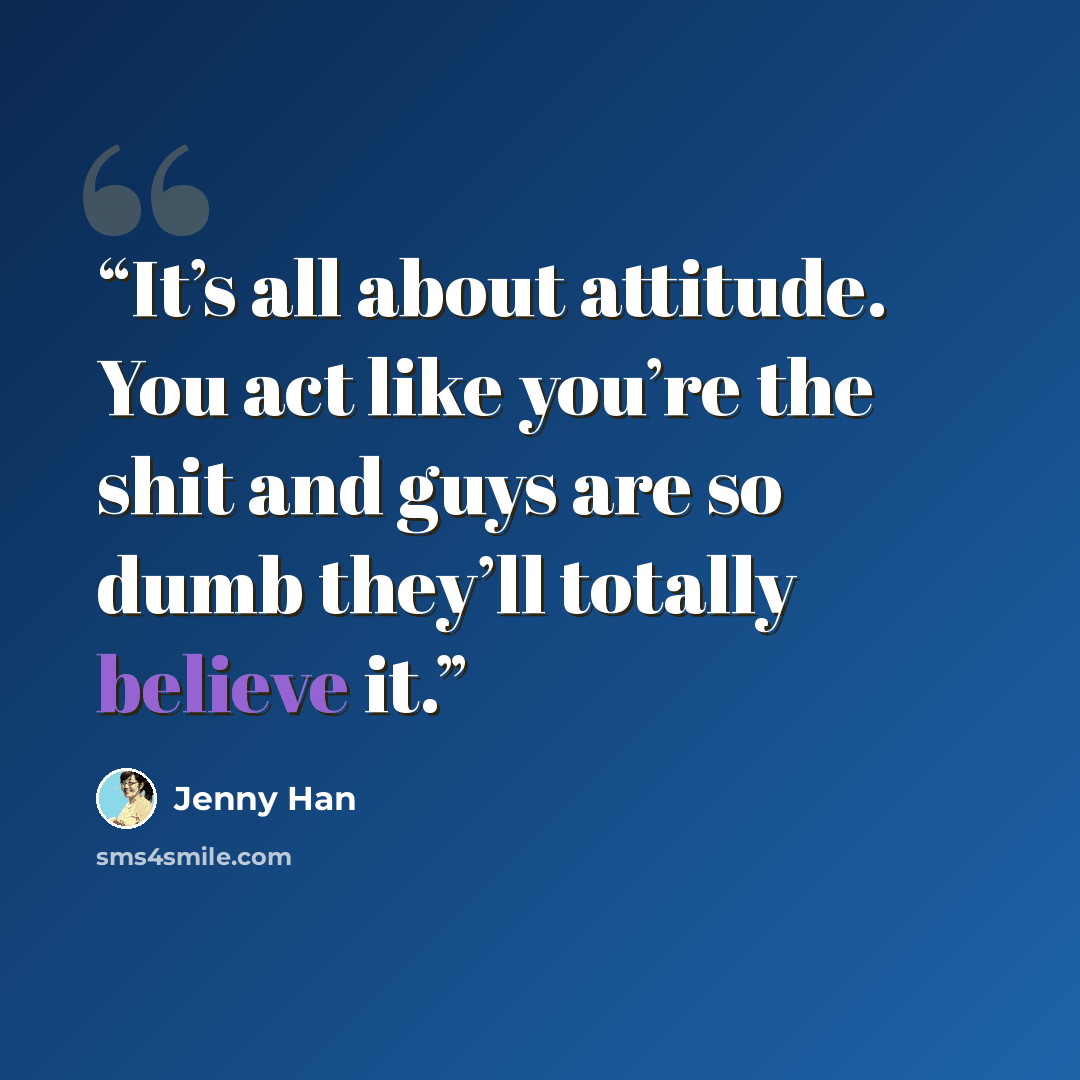 “It’s all about attitude. You act like you’re the shit and guys are so dumb they’ll totally believe it.” quote by Jenny Han