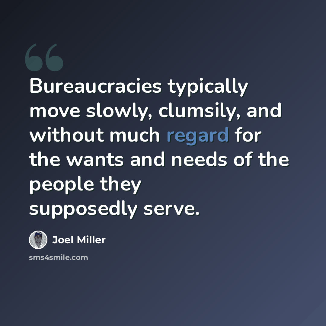 “Bureaucracies typically move slowly, clumsily, and without much regard for the wants and needs of the people they supposedly serve.” quote by Joel Miller