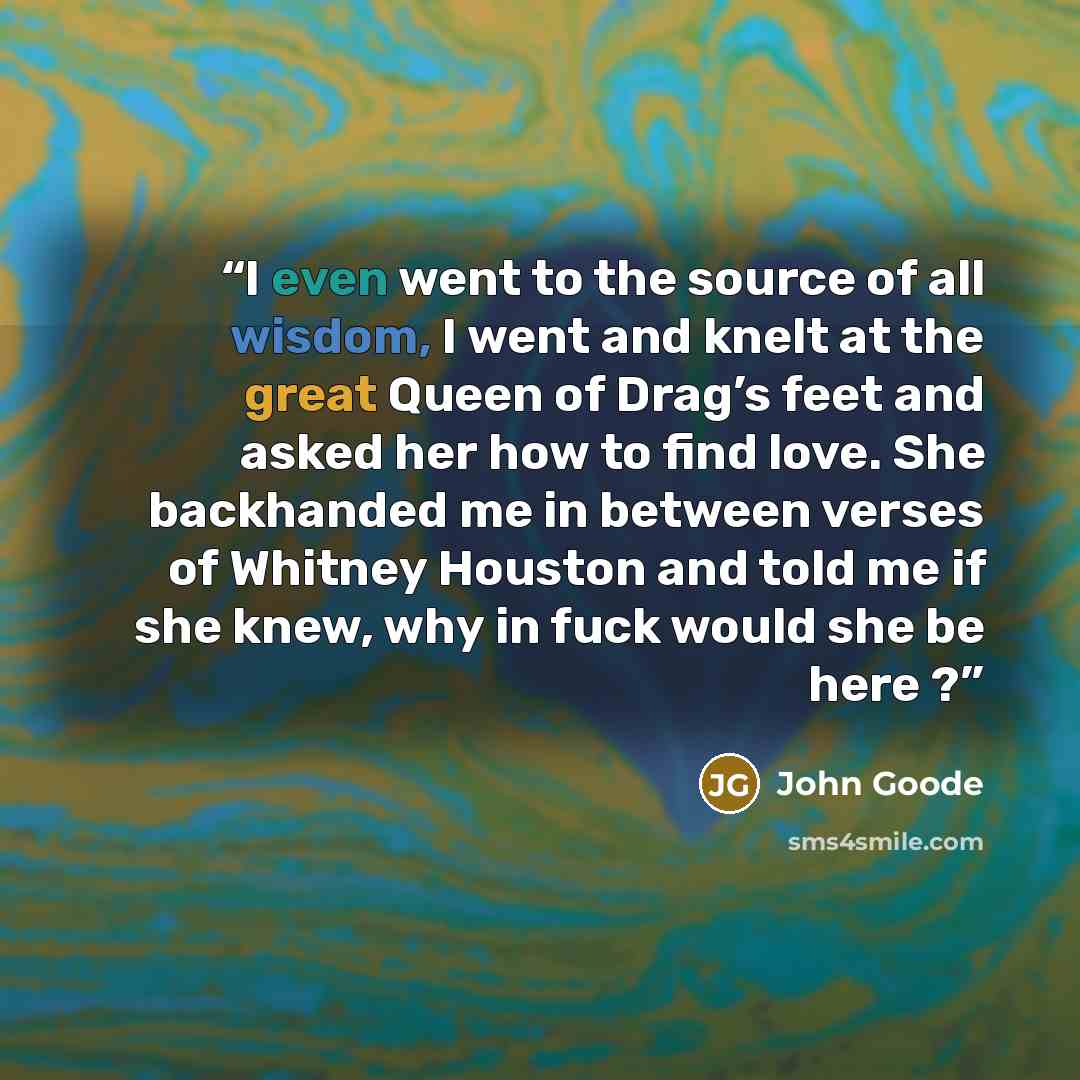“I even went to the source of all wisdom, I went and knelt at the great Queen of Drag’s feet and asked her how to find love. She backhanded me in between verses of Whitney Houston and told me if she knew, why in fuck would she be here ?” quote by John Goode