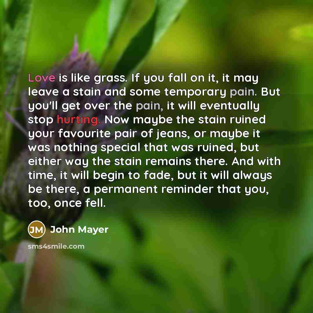 “Love is like grass. If you fall on it, it may leave a stain and some temporary pain. But you'll get over the pain, it will eventually stop hurting. Now maybe the stain ruined your favourite pair of jeans, or maybe it was nothing special that was ruined, but either way the stain remains there. And…” quote by John Mayer