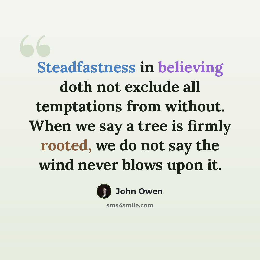 “Steadfastness in believing doth not exclude all temptations from without. When we say a tree is firmly rooted, we do not say the wind never blows upon it.” quote by John Owen