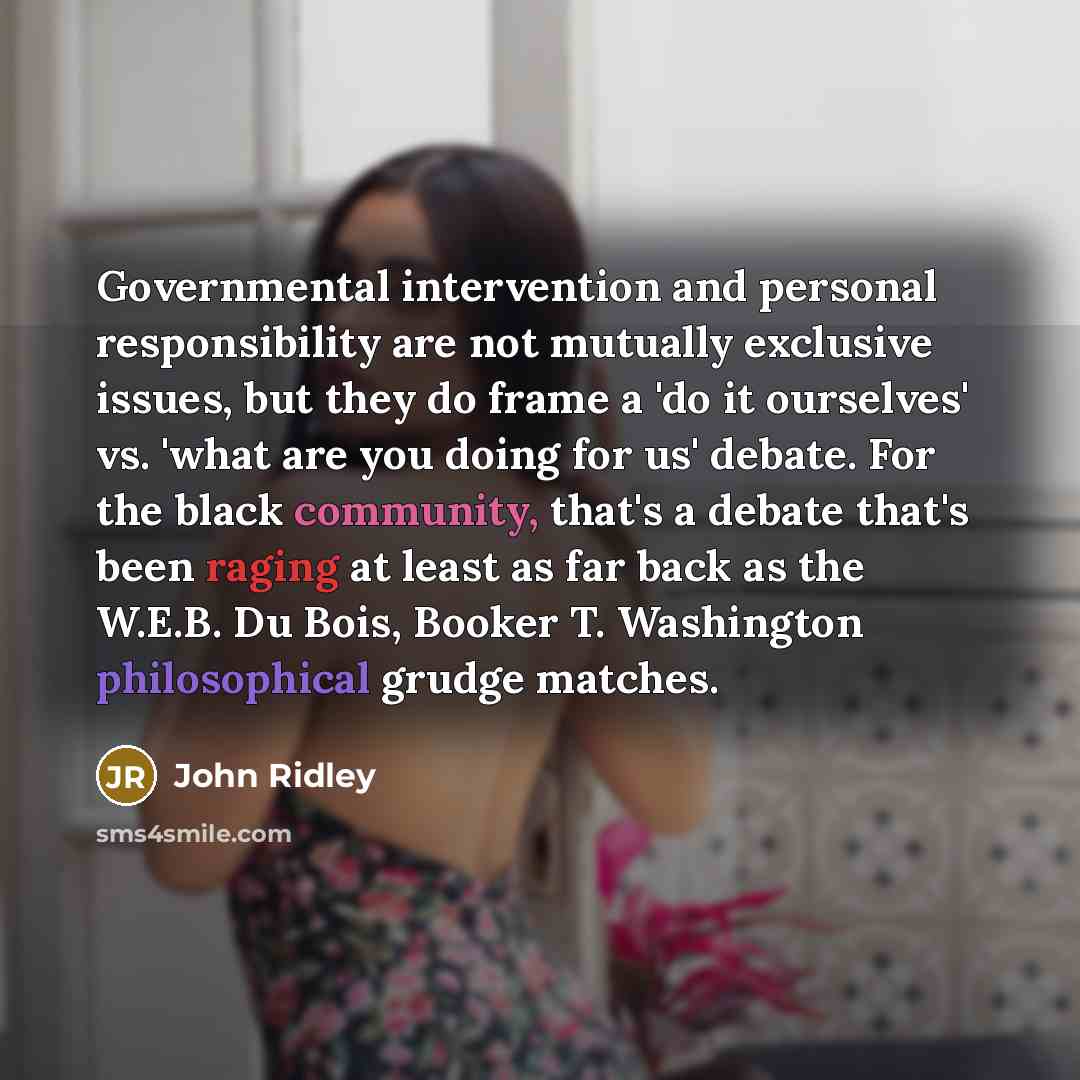 “Governmental intervention and personal responsibility are not mutually exclusive issues, but they do frame a 'do it ourselves' vs. 'what are you doing for us' debate. For the black community, that's a debate that's been raging at least as far back as the W.E.B. Du Bois, Booker T. Washington…” quote by John Ridley
