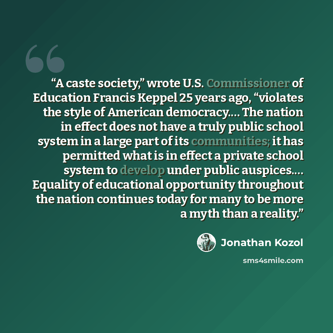 “A caste society,” wrote U.S. Commissioner of Education Francis Keppel 25 years ago, “violates the style of American democracy.… The nation in effect does not have a truly public school system in a large part of its communities; it has permitted what is in effect a private school system to develop…” quote by Jonathan Kozol