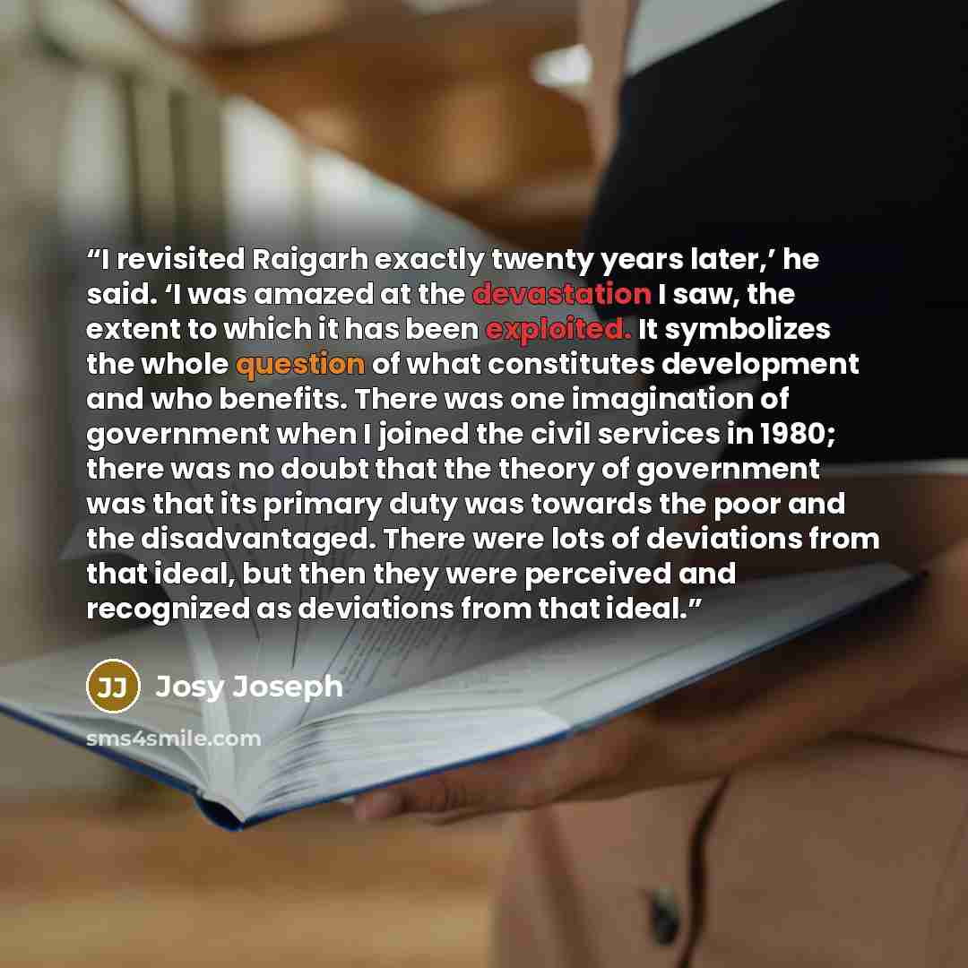 “I revisited Raigarh exactly twenty years later,’ he said. ‘I was amazed at the devastation I saw, the extent to which it has been exploited. It symbolizes the whole question of what constitutes development and who benefits. There was one imagination of government when I joined the civil services…” quote by Josy Joseph