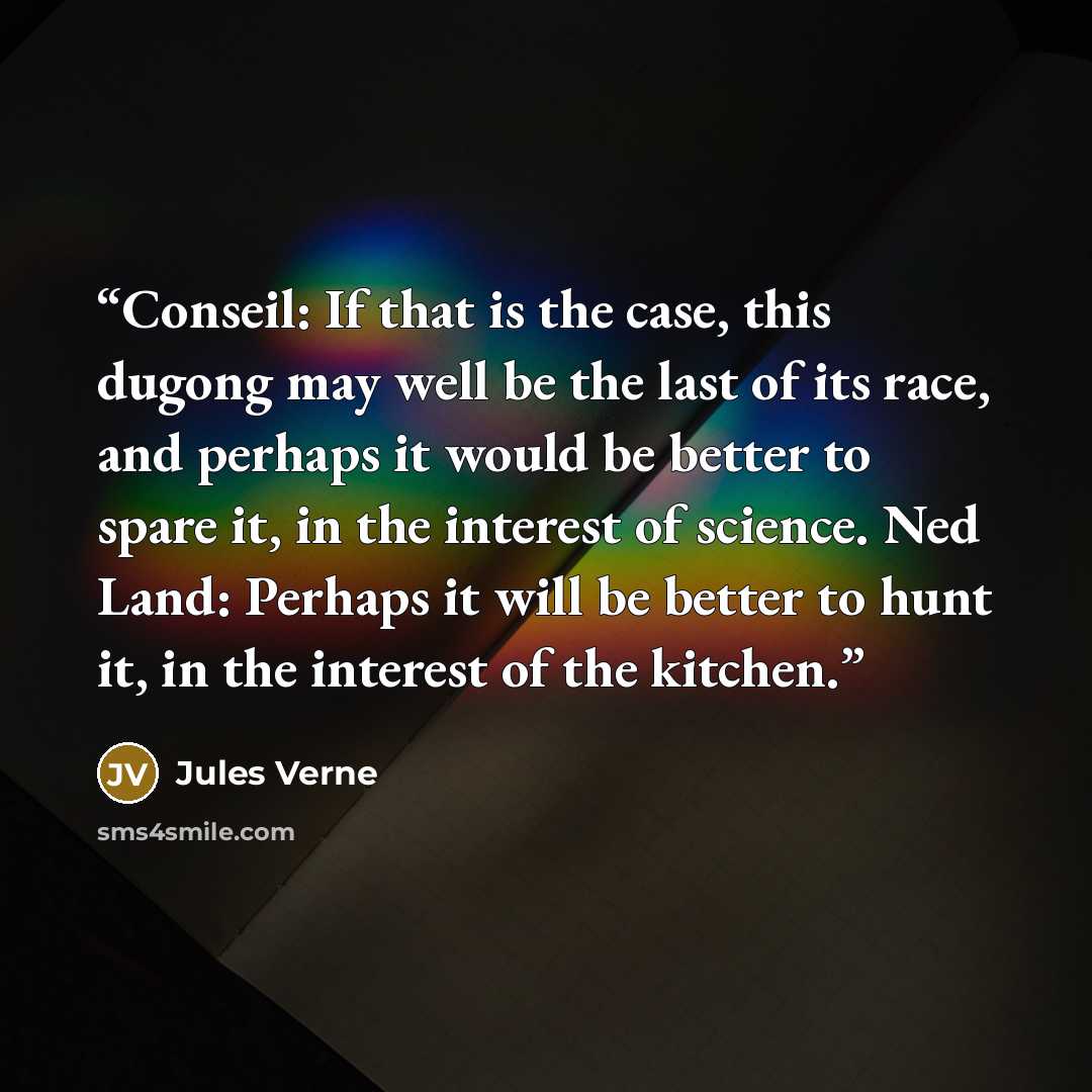 “Conseil: If that is the case, this dugong may well be the last of its race, and perhaps it would be better to spare it, in the interest of science. Ned Land: Perhaps it will be better to hunt it, in the interest of the kitchen.” quote by Jules Verne