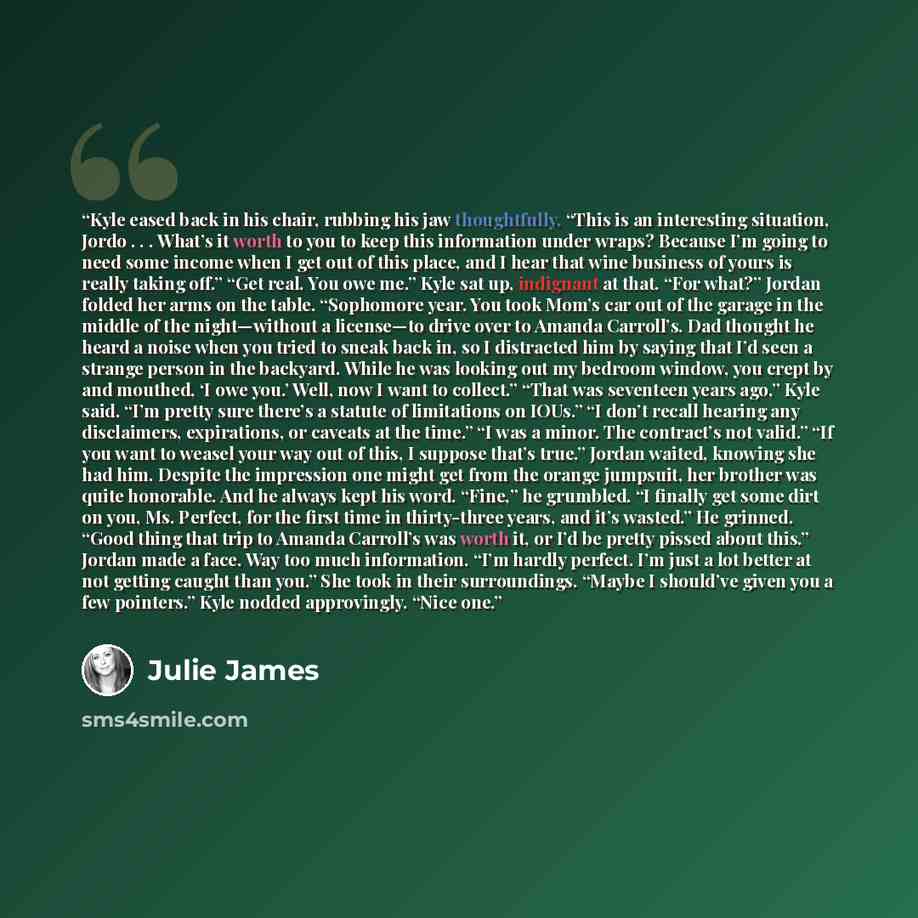“Kyle eased back in his chair, rubbing his jaw thoughtfully. “This is an interesting situation, Jordo . . . What’s it worth to you to keep this information under wraps? Because I’m going to need some income when I get out of this place, and I hear that wine business of yours is really taking off.”…” quote by Julie James