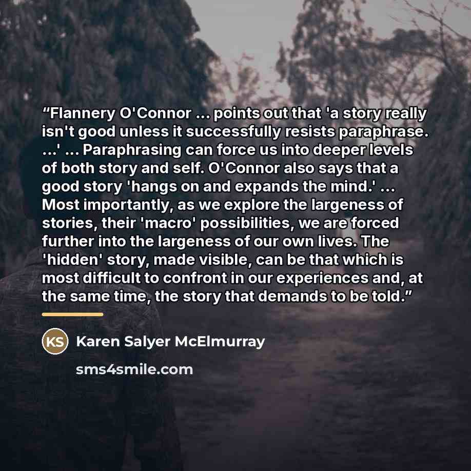 “Flannery O'Connor ... points out that 'a story really isn't good unless it successfully resists paraphrase. ...' ... Paraphrasing can force us into deeper levels of both story and self. O'Connor also says that a good story 'hangs on and expands the mind.' ... Most importantly, as we explore the…” quote by Karen Salyer McElmurray