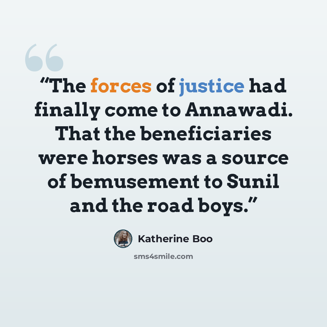 “The forces of justice had finally come to Annawadi. That the beneficiaries were horses was a source of bemusement to Sunil and the road boys.” quote by Katherine Boo