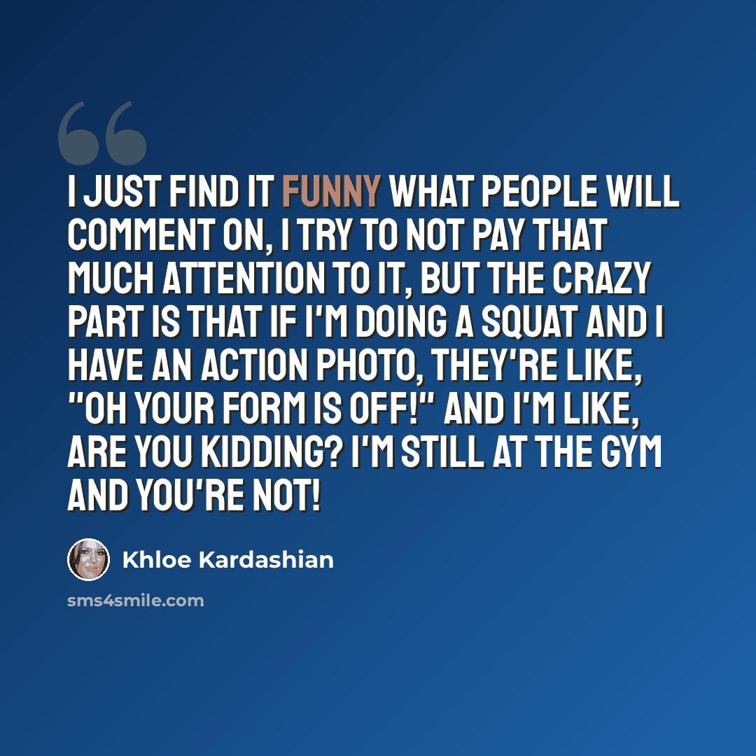 “I just find it funny what people will comment on, I try to not pay that much attention to it, but the crazy part is that if I'm doing a squat and I have an action photo, they're like, "Oh your form is off!" And I'm like, are you kidding? I'm still at the gym and you're not!” quote by Khloe Kardashian