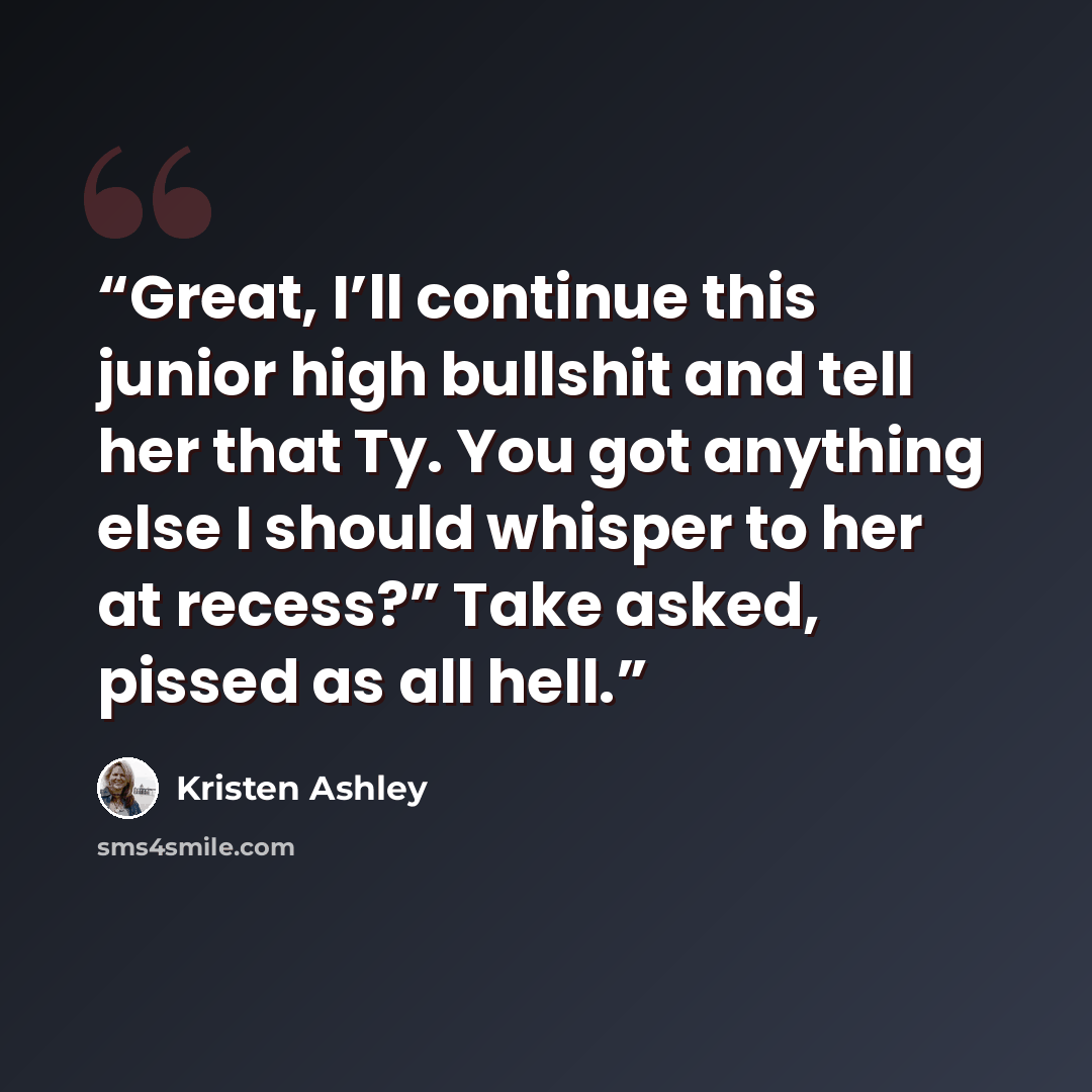 “Great, I’ll continue this junior high bullshit and tell her that Ty. You got anything else I should whisper to her at recess?” Take asked, pissed as all hell.” quote by Kristen Ashley
