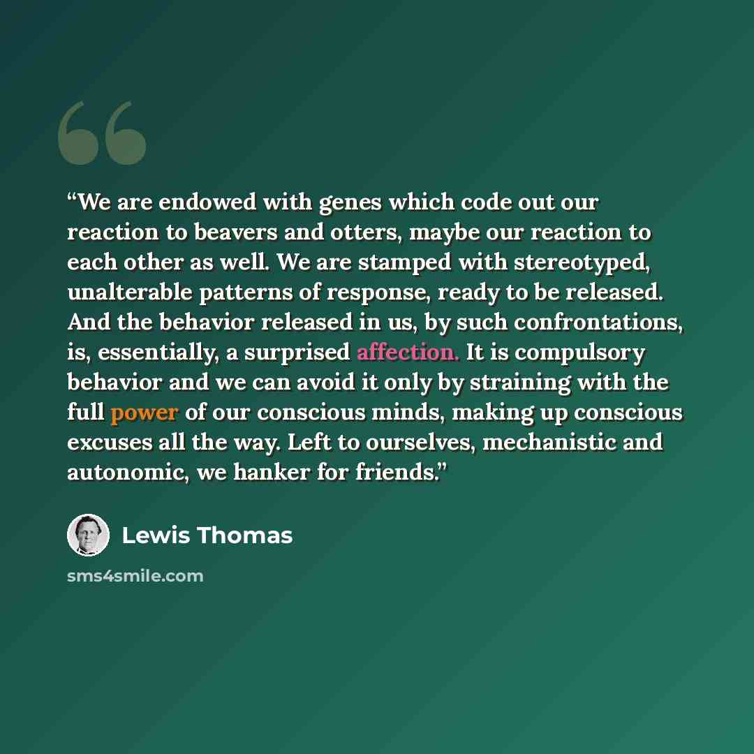 “We are endowed with genes which code out our reaction to beavers and otters, maybe our reaction to each other as well. We are stamped with stereotyped, unalterable patterns of response, ready to be released. And the behavior released in us, by such confrontations, is, essentially, a surprised…” quote by Lewis Thomas