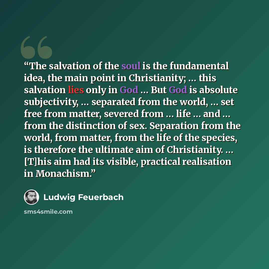 “The salvation of the soul is the fundamental idea, the main point in Christianity; … this salvation lies only in God … But God is absolute subjectivity, … separated from the world, … set free from matter, severed from … life … and … from the distinction of sex. Separation from the world, from…” quote by Ludwig Feuerbach