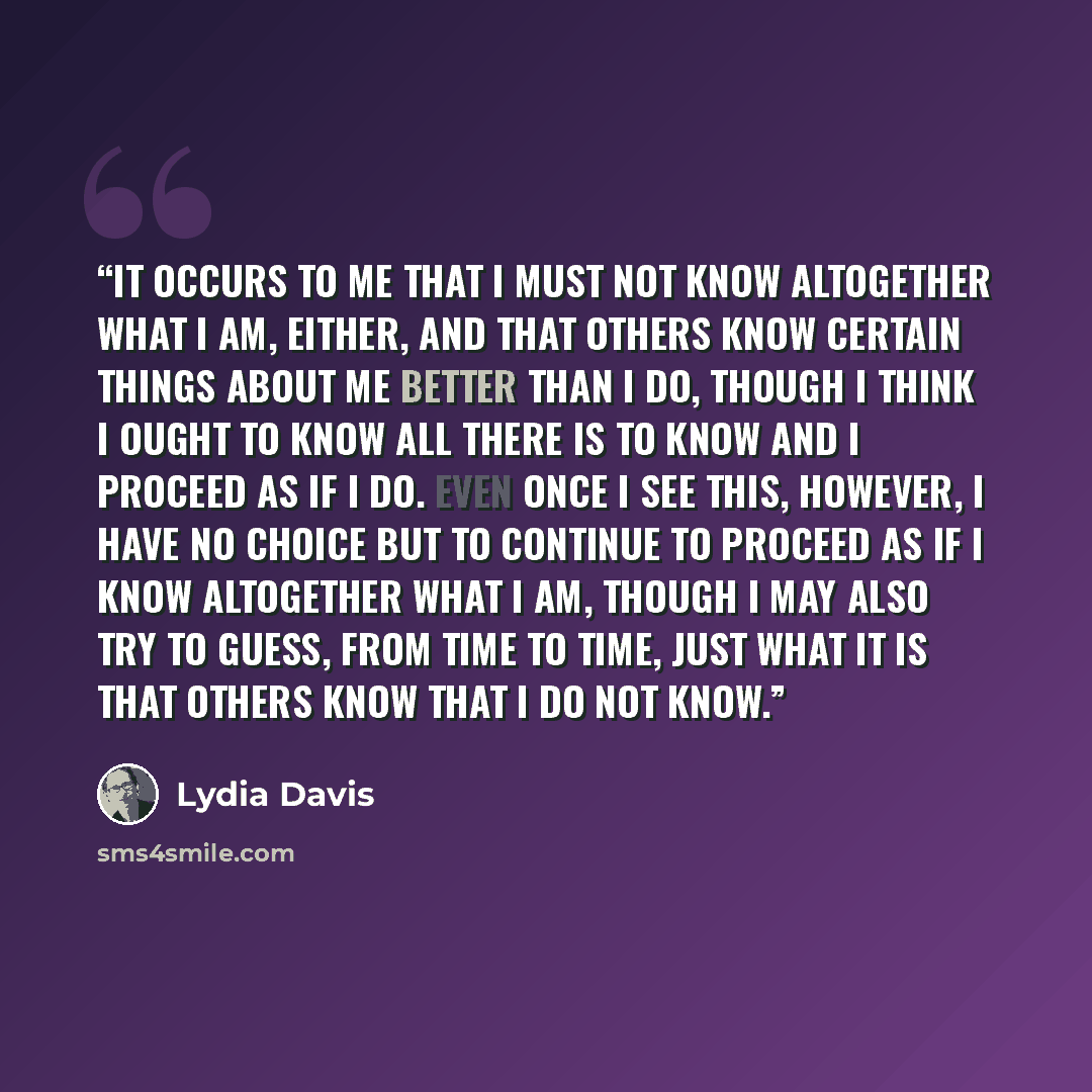 “it occurs to me that I must not know altogether what I am, either, and that others know certain things about me better than I do, though I think I ought to know all there is to know and I proceed as if I do. Even once I see this, however, I have no choice but to continue to proceed as if I know…” quote by Lydia Davis