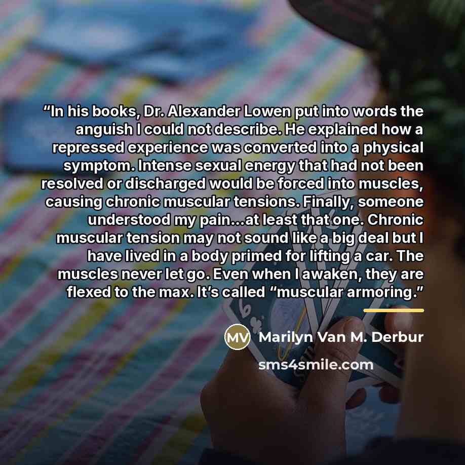 “In his books, Dr. Alexander Lowen put into words the anguish I could not describe. He explained how a repressed experience was converted into a physical symptom. Intense sexual energy that had not been resolved or discharged would be forced into muscles, causing chronic muscular tensions. Finally…” quote by Marilyn Van M. Derbur