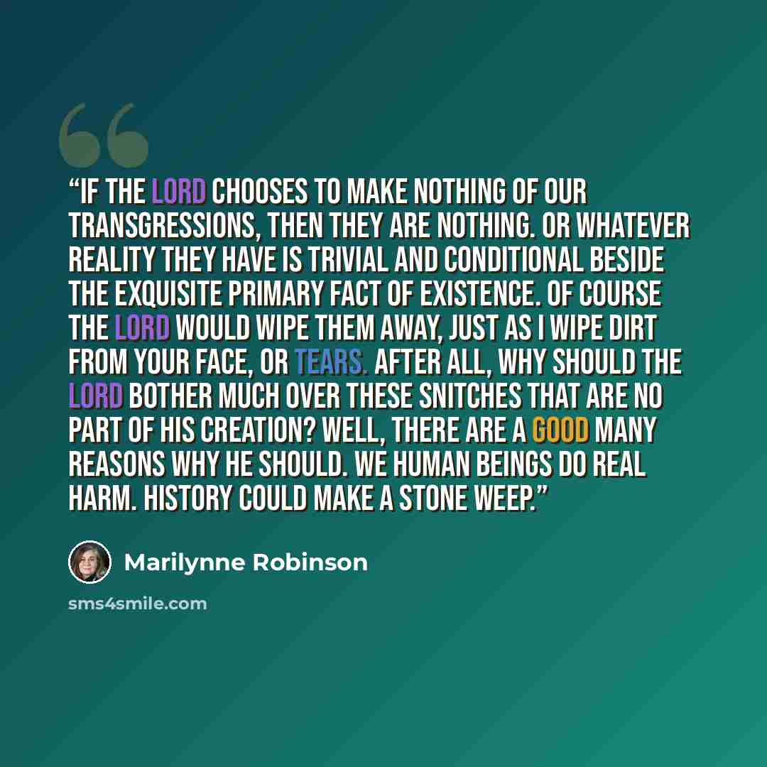 “If the Lord chooses to make nothing of our transgressions, then they are nothing. Or whatever reality they have is trivial and conditional beside the exquisite primary fact of existence. Of course the Lord would wipe them away, just as I wipe dirt from your face, or tears. After all, why should…” quote by Marilynne Robinson
