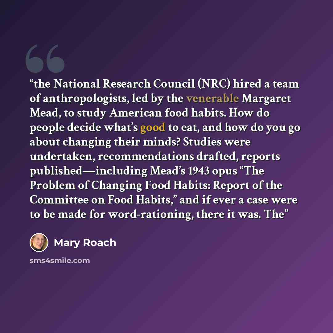 “the National Research Council (NRC) hired a team of anthropologists, led by the venerable Margaret Mead, to study American food habits. How do people decide what’s good to eat, and how do you go about changing their minds? Studies were undertaken, recommendations drafted, reports…” quote by Mary Roach