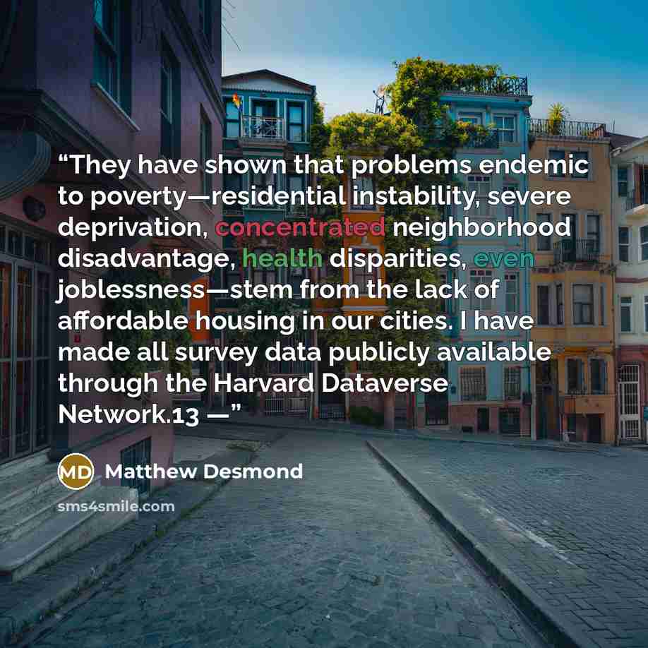 “They have shown that problems endemic to poverty—residential instability, severe deprivation, concentrated neighborhood disadvantage, health disparities, even joblessness—stem from the lack of affordable housing in our cities. I have made all survey data publicly available through the Harvard…” quote by Matthew Desmond