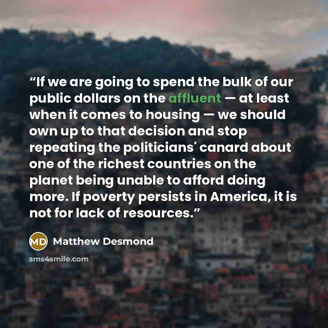 “If we are going to spend the bulk of our public dollars on the affluent — at least when it comes to housing — we should own up to that decision and stop repeating the politicians' canard about one of the richest countries on the planet being unable to afford doing more. If poverty persists in…” quote by Matthew Desmond