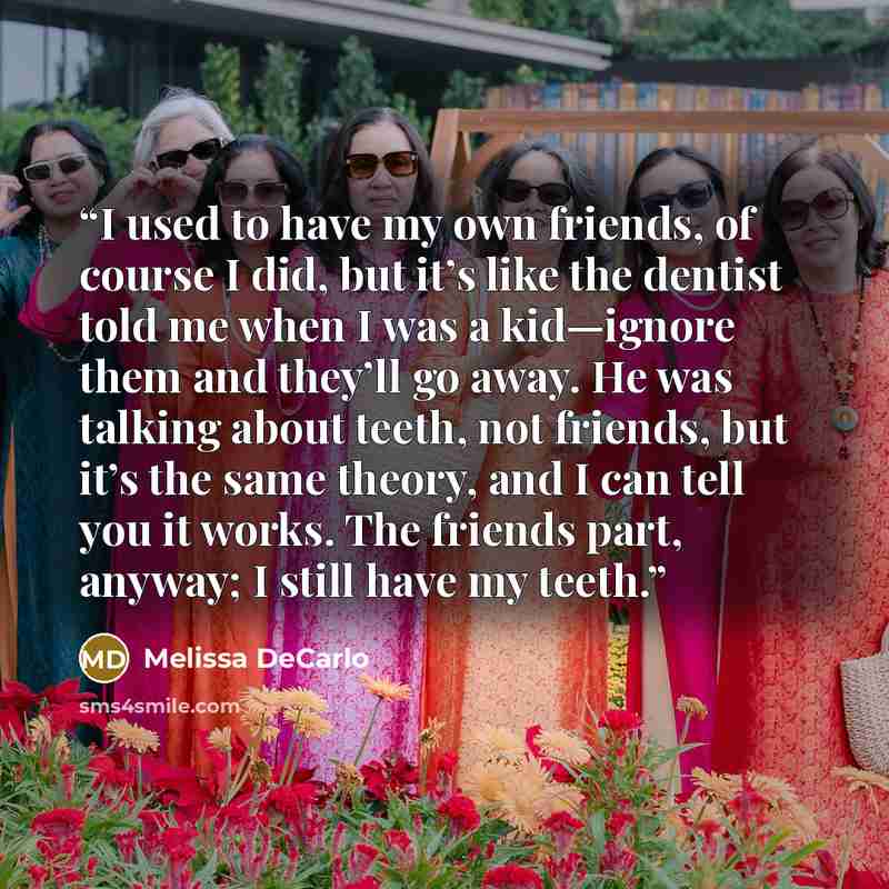 “I used to have my own friends, of course I did, but it’s like the dentist told me when I was a kid—ignore them and they’ll go away. He was talking about teeth, not friends, but it’s the same theory, and I can tell you it works. The friends part, anyway; I still have my teeth.” quote by Melissa DeCarlo