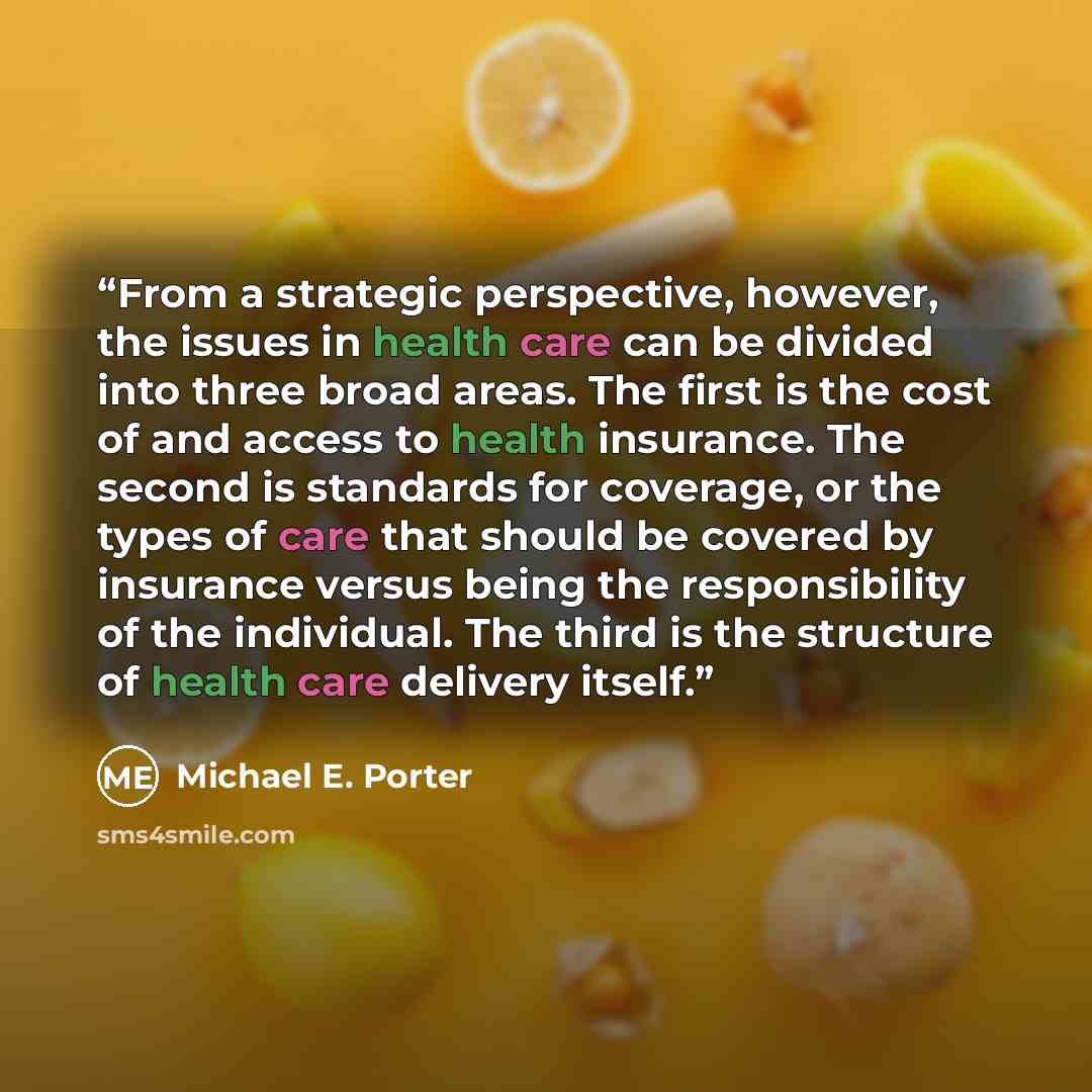 “From a strategic perspective, however, the issues in health care can be divided into three broad areas. The first is the cost of and access to health insurance. The second is standards for coverage, or the types of care that should be covered by insurance versus being the responsibility of the…” quote by Michael E. Porter