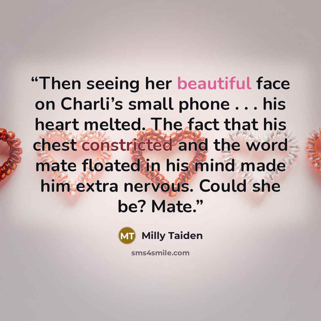 “Then seeing her beautiful face on Charli’s small phone . . . his heart melted. The fact that his chest constricted and the word mate floated in his mind made him extra nervous. Could she be? Mate.” quote by Milly Taiden
