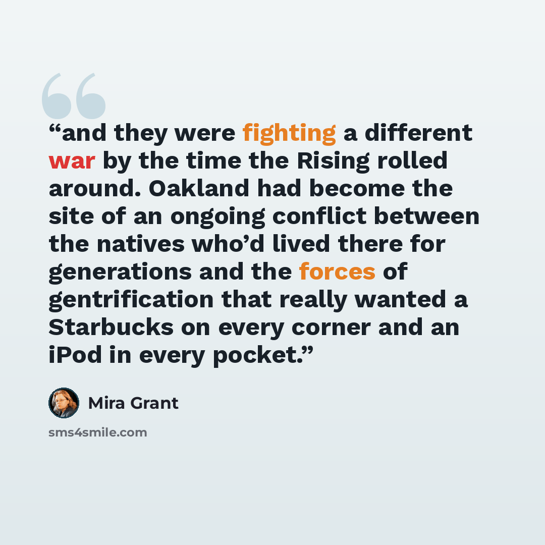“and they were fighting a different war by the time the Rising rolled around. Oakland had become the site of an ongoing conflict between the natives who’d lived there for generations and the forces of gentrification that really wanted a Starbucks on every corner and an iPod in every pocket.” quote by Mira Grant
