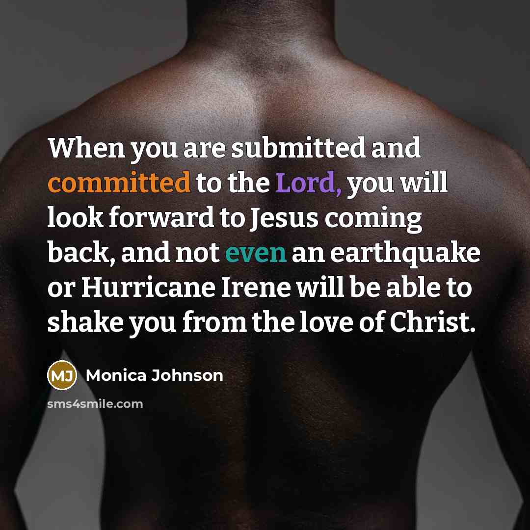 “When you are submitted and committed to the Lord, you will look forward to Jesus coming back, and not even an earthquake or Hurricane Irene will be able to shake you from the love of Christ.” quote by Monica Johnson