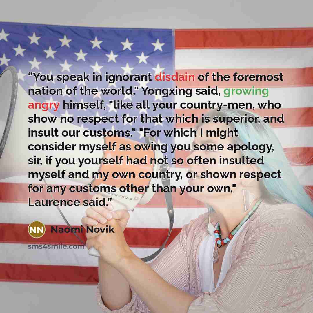“You speak in ignorant disdain of the foremost nation of the world," Yongxing said, growing angry himself, "like all your country-men, who show no respect for that which is superior, and insult our customs." "For which I might consider myself as owing you some apology, sir, if you yourself had not…” quote by Naomi Novik