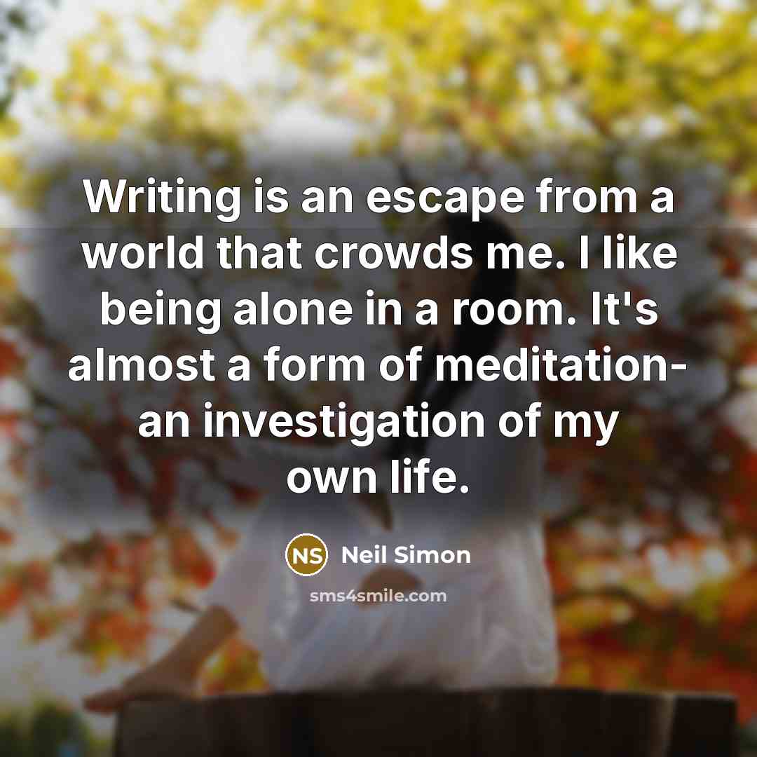 “Writing is an escape from a world that crowds me. I like being alone in a room. It's almost a form of meditation- an investigation of my own life.” quote by Neil Simon