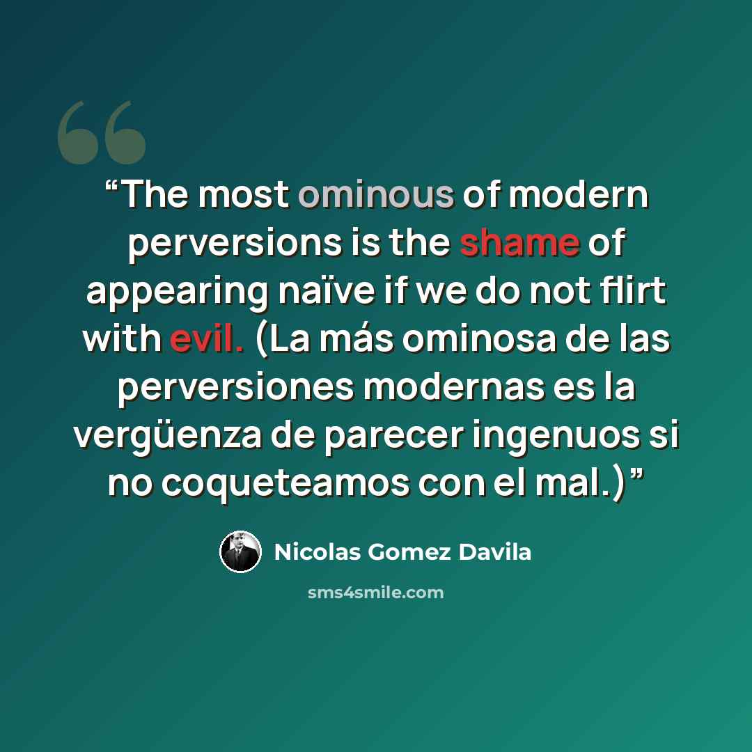 “The most ominous of modern perversions is the shame of appearing naïve if we do not flirt with evil. (La más ominosa de las perversiones modernas es la vergüenza de parecer ingenuos si no coqueteamos con el mal.)” quote by Nicolás Gómez Dávila