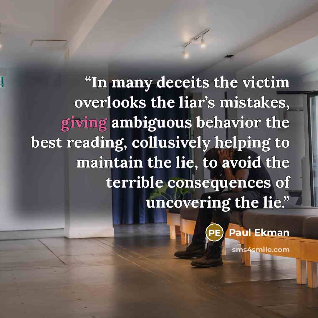 “In many deceits the victim overlooks the liar’s mistakes, giving ambiguous behavior the best reading, collusively helping to maintain the lie, to avoid the terrible consequences of uncovering the lie.” quote by Paul Ekman