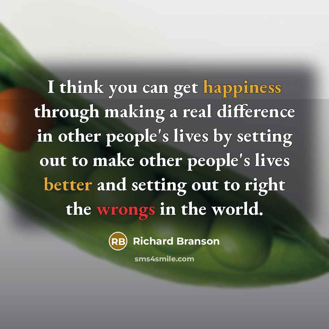 “I think you can get happiness through making a real difference in other people's lives by setting out to make other people's lives better and setting out to right the wrongs in the world.” quote by Richard Branson