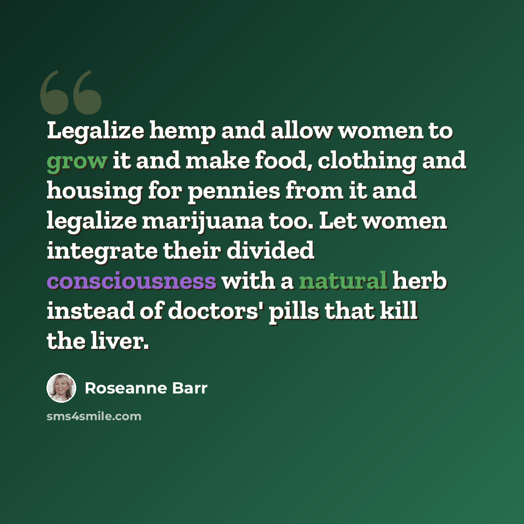“Legalize hemp and allow women to grow it and make food, clothing and housing for pennies from it and legalize marijuana too. Let women integrate their divided consciousness with a natural herb instead of doctors' pills that kill the liver.” quote by Roseanne Barr