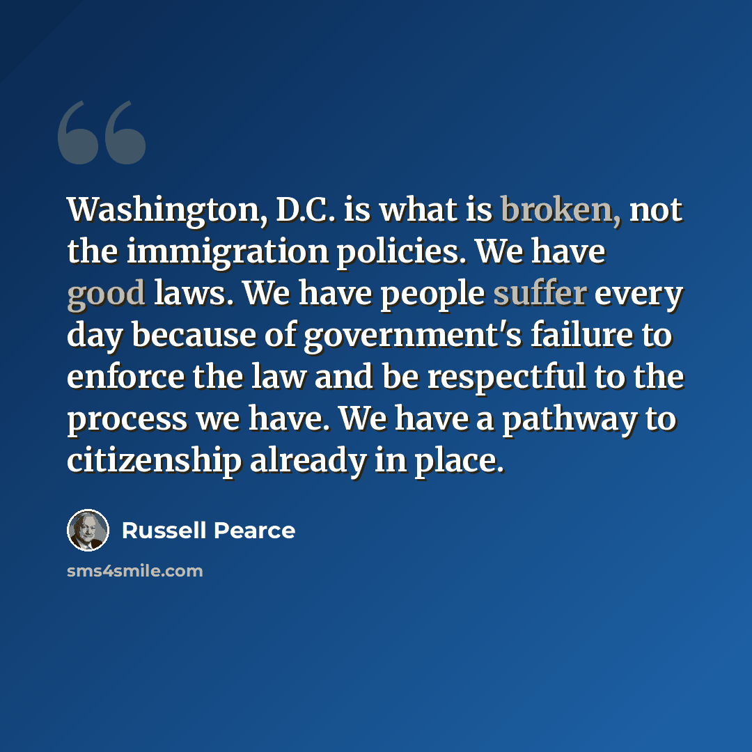 “Washington, D.C. is what is broken, not the immigration policies. We have good laws. We have people suffer every day because of government's failure to enforce the law and be respectful to the process we have. We have a pathway to citizenship already in place.” quote by Russell Pearce