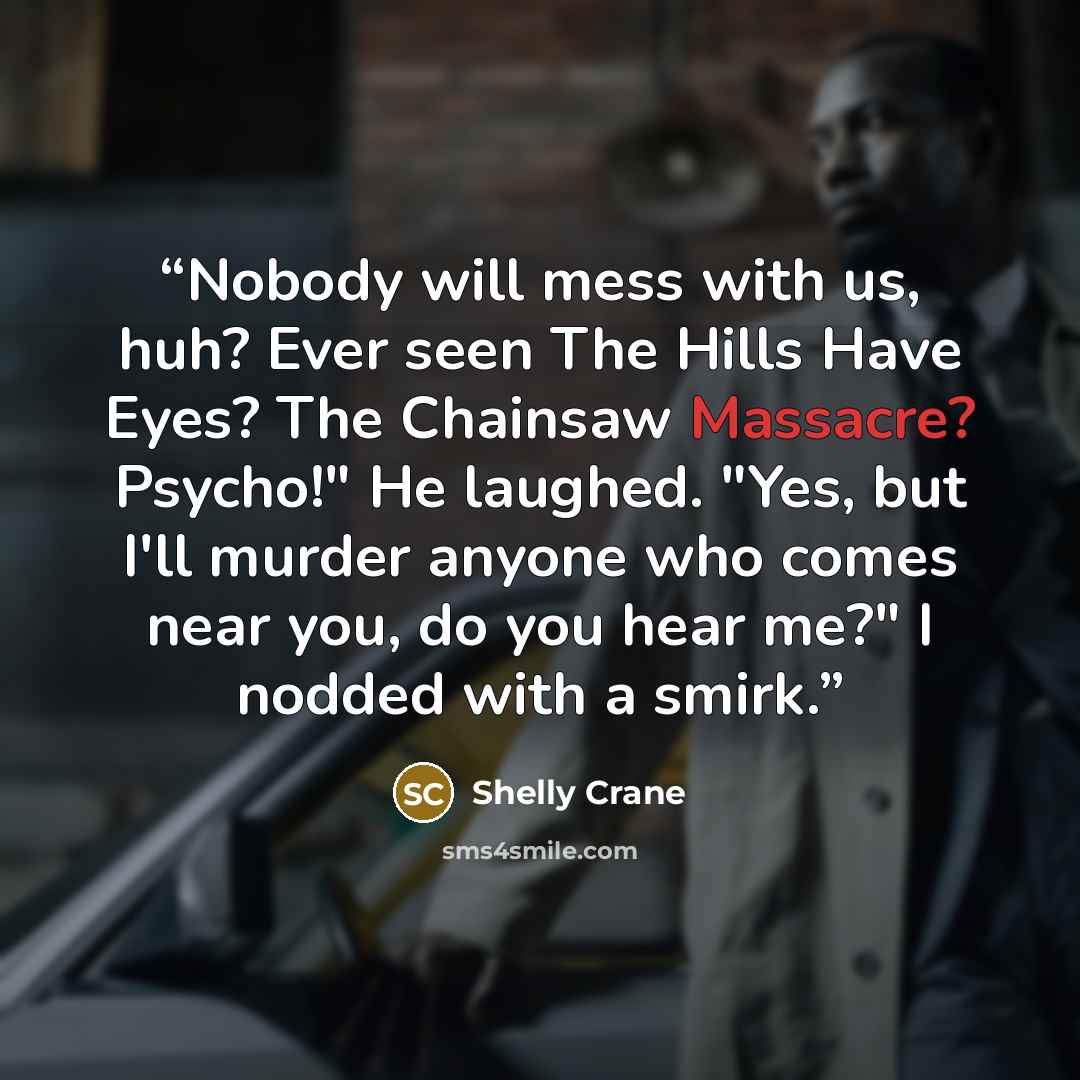 “Nobody will mess with us, huh? Ever seen The Hills Have Eyes? The Chainsaw Massacre? Psycho!" He laughed. "Yes, but I'll murder anyone who comes near you, do you hear me?" I nodded with a smirk.” quote by Shelly Crane
