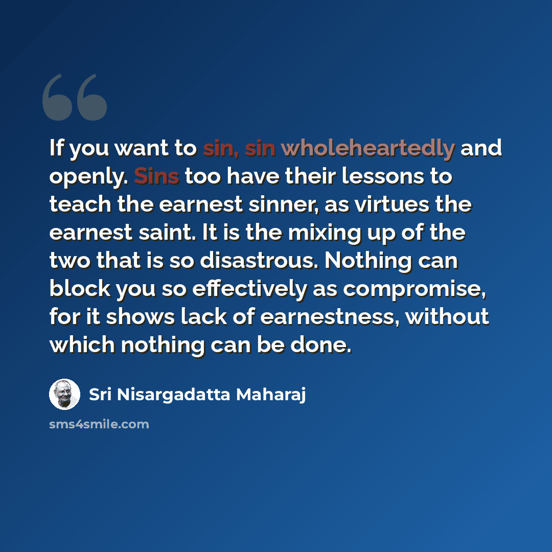 “If you want to sin, sin wholeheartedly and openly. Sins too have their lessons to teach the earnest sinner, as virtues the earnest saint. It is the mixing up of the two that is so disastrous. Nothing can block you so effectively as compromise, for it shows lack of earnestness, without which…” quote by Sri Nisargadatta Maharaj
