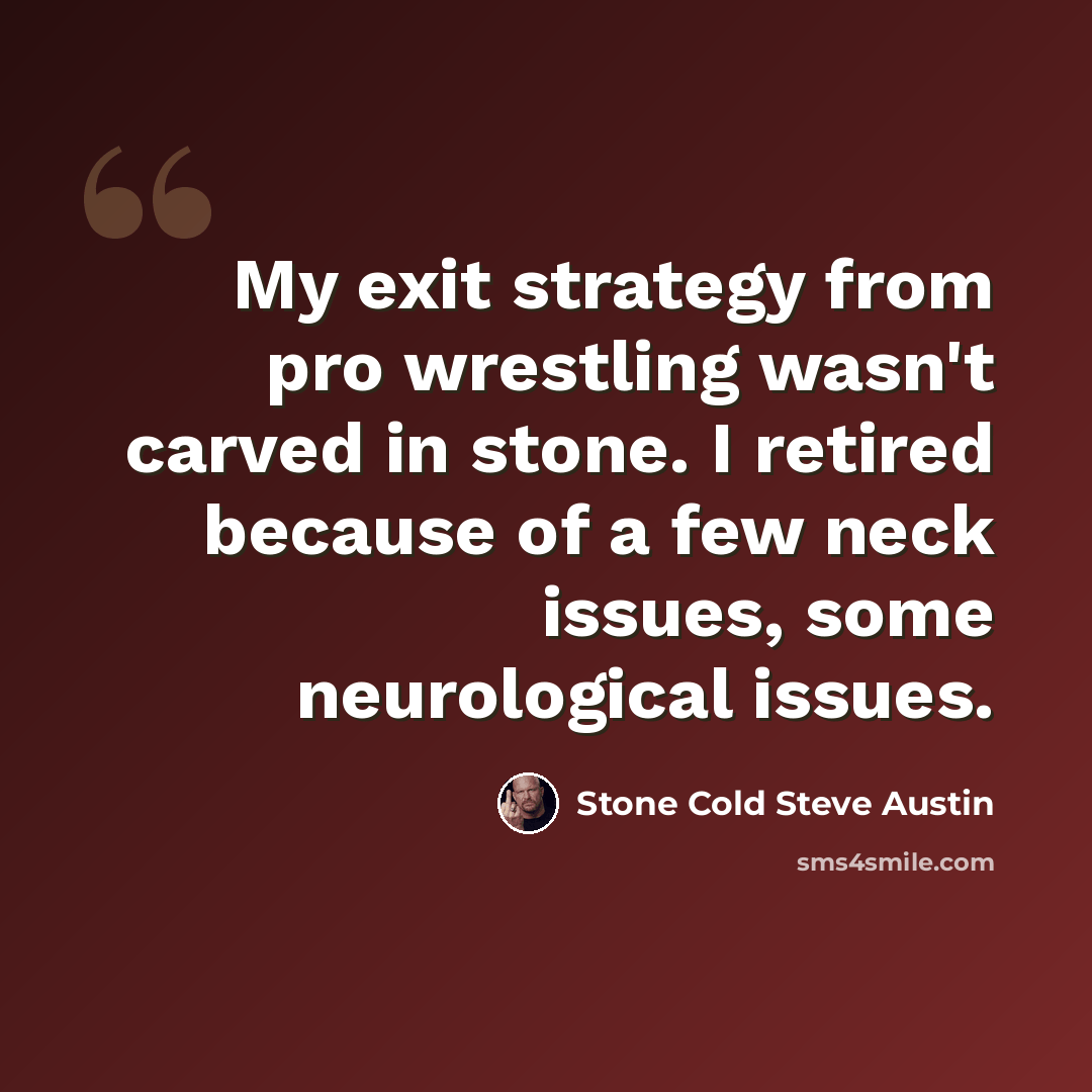“My exit strategy from pro wrestling wasn't carved in stone. I retired because of a few neck issues, some neurological issues.” quote by Stone Cold Steve Austin