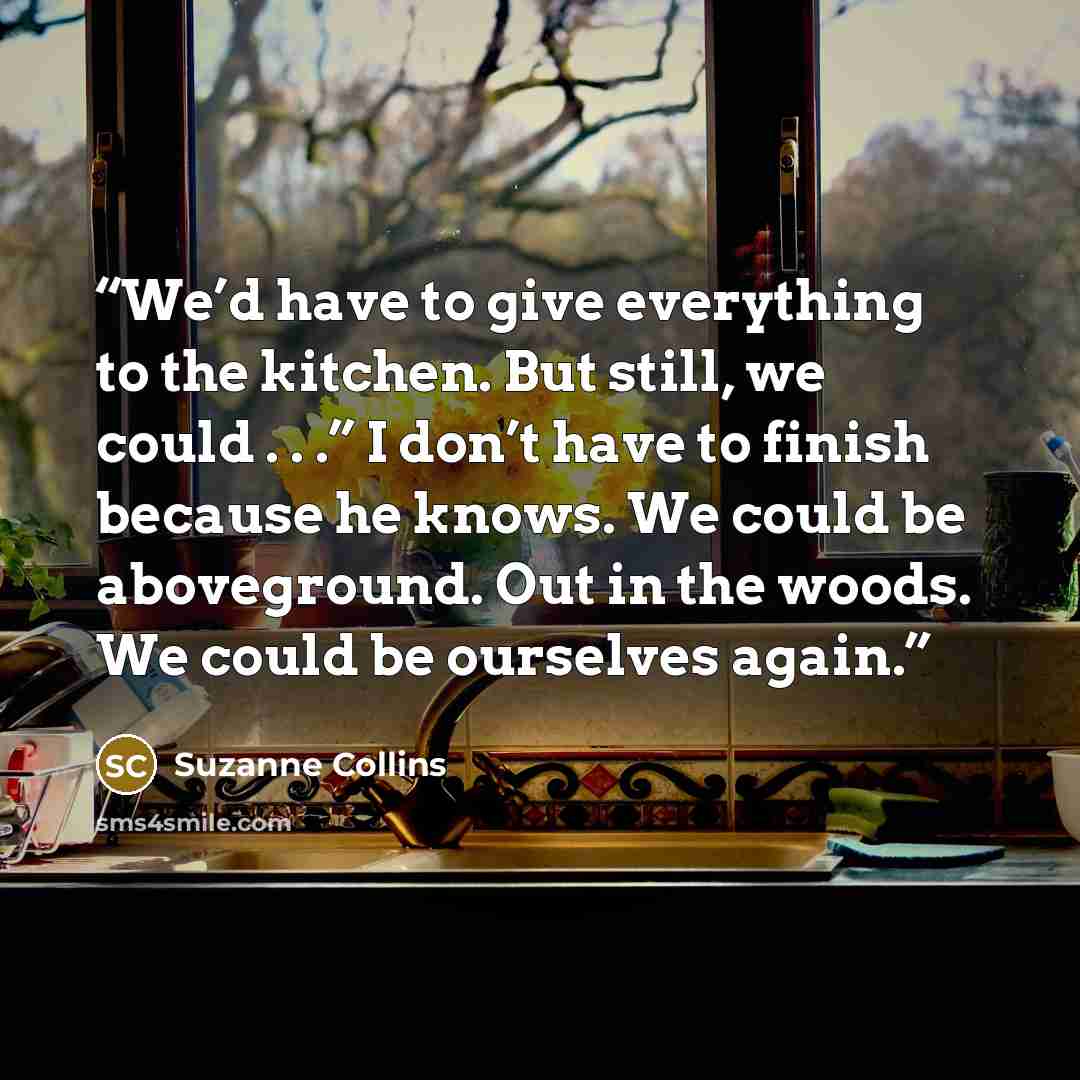 “We’d have to give everything to the kitchen. But still, we could . . .” I don’t have to finish because he knows. We could be aboveground. Out in the woods. We could be ourselves again.” quote by Suzanne Collins