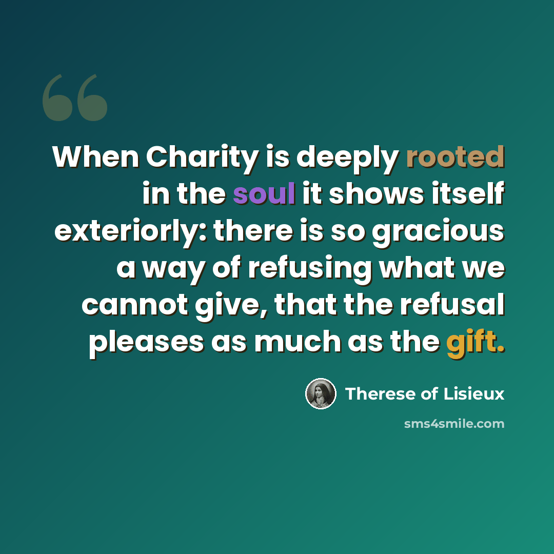 “When Charity is deeply rooted in the soul it shows itself exteriorly: there is so gracious a way of refusing what we cannot give, that the refusal pleases as much as the gift.” quote by Therese of Lisieux