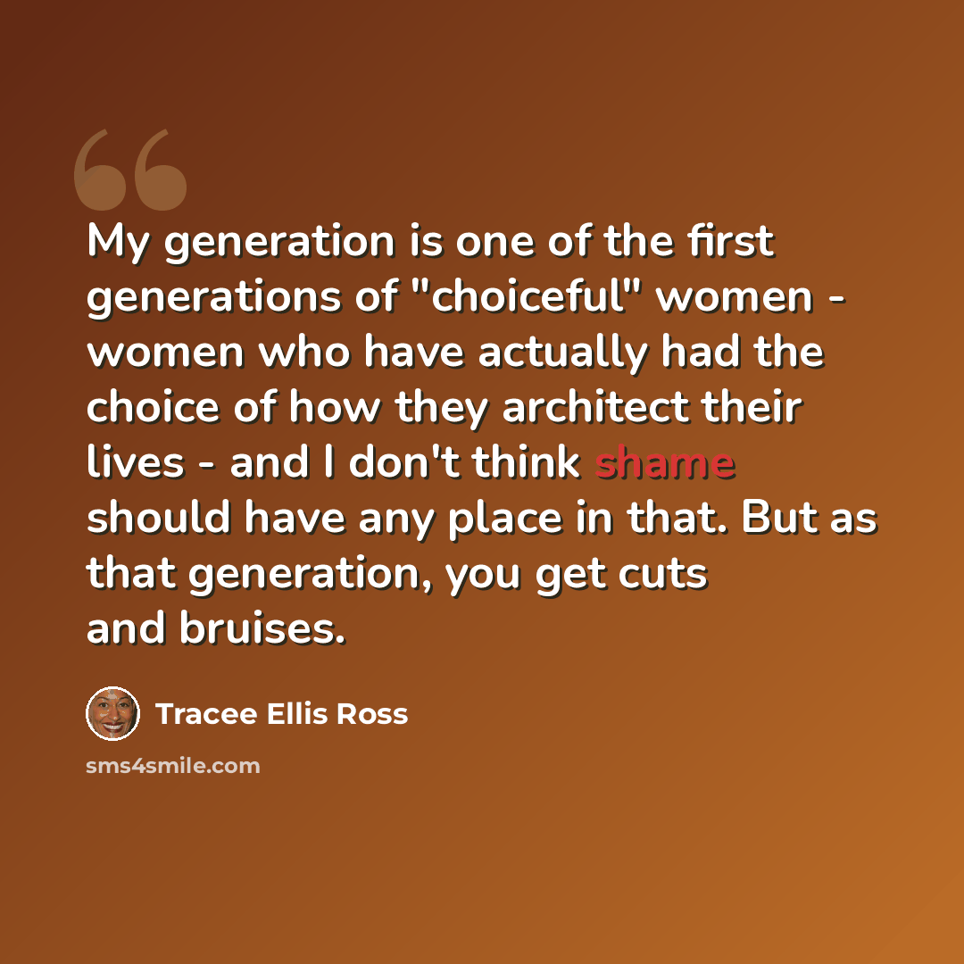 “My generation is one of the first generations of "choiceful" women - women who have actually had the choice of how they architect their lives - and I don't think shame should have any place in that. But as that generation, you get cuts and bruises.” quote by Tracee Ellis Ross