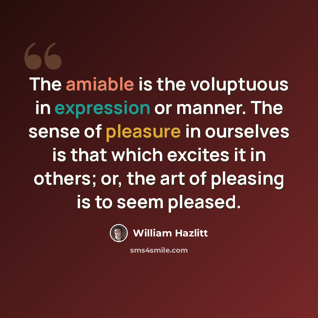 “The amiable is the voluptuous in expression or manner. The sense of pleasure in ourselves is that which excites it in others; or, the art of pleasing is to seem pleased.” quote by William Hazlitt
